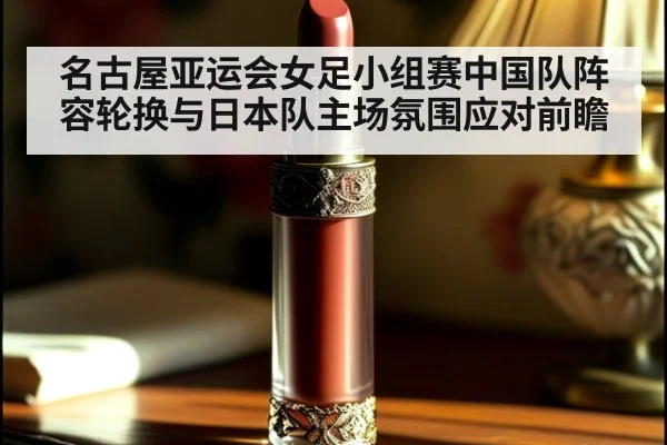 名古屋亚运会女足小组赛中国队阵容轮换与日本队主场氛围应对前瞻