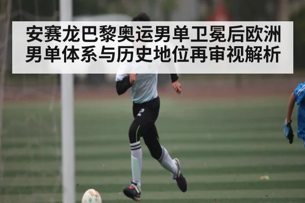 安赛龙巴黎奥运男单卫冕后欧洲男单体系与历史地位再审视解析